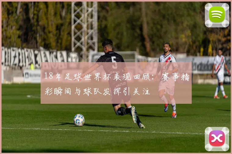 18年足球世界杯表现回顾：赛事精彩瞬间与球队发挥引关注