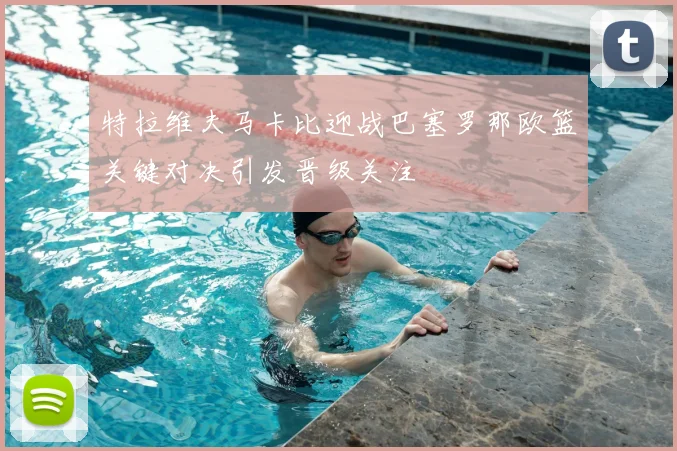 特拉维夫马卡比迎战巴塞罗那欧篮关键对决引发晋级关注