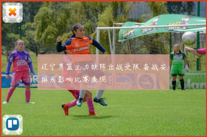 辽宁男篮主力缺阵出战受限 备战安排或影响比赛表现