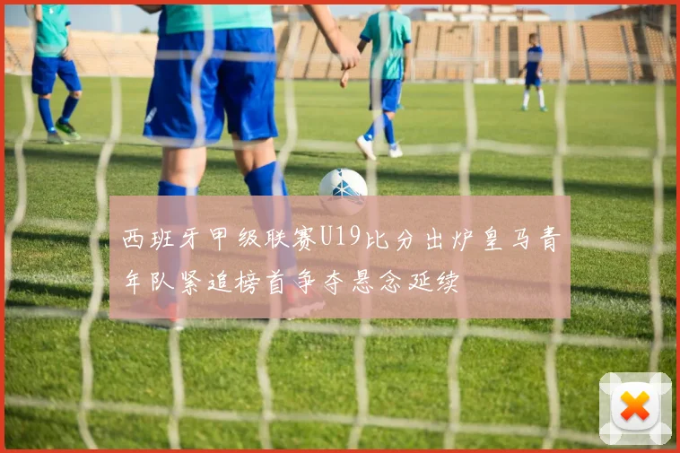西班牙甲级联赛U19比分出炉皇马青年队紧追榜首争夺悬念延续