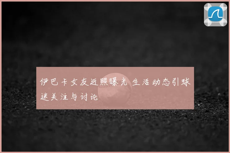 伊巴卡女友近照曝光 生活动态引球迷关注与讨论