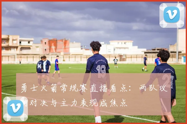 勇士火箭常规赛直播看点：两队攻防对决与主力表现成焦点