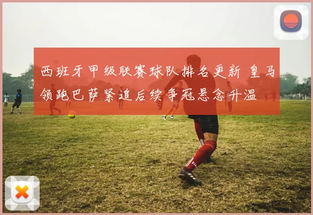 西班牙甲级联赛球队排名更新 皇马领跑巴萨紧追后续争冠悬念升温