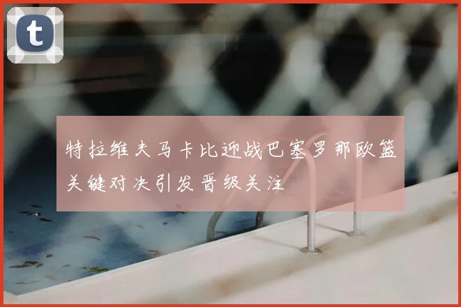 特拉维夫马卡比迎战巴塞罗那欧篮关键对决引发晋级关注