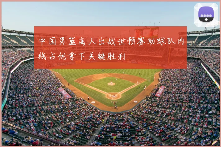 中国男篮高人出战世预赛助球队内线占优拿下关键胜利