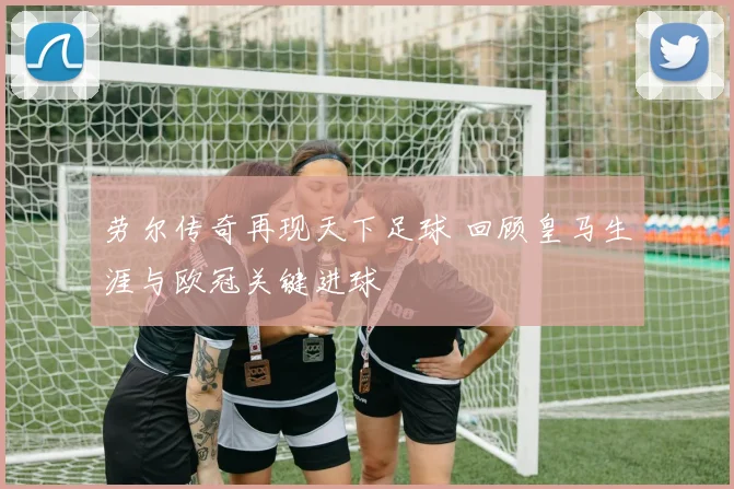 劳尔传奇再现天下足球 回顾皇马生涯与欧冠关键进球