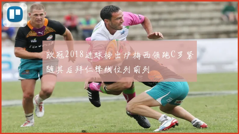 欧冠2018进球榜出炉梅西领跑C罗紧随其后拜仁锋线位列前列