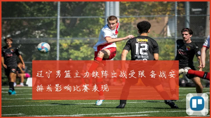 辽宁男篮主力缺阵出战受限 备战安排或影响比赛表现