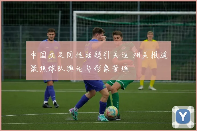 中国女足同性话题引关注 相关报道聚焦球队舆论与形象管理