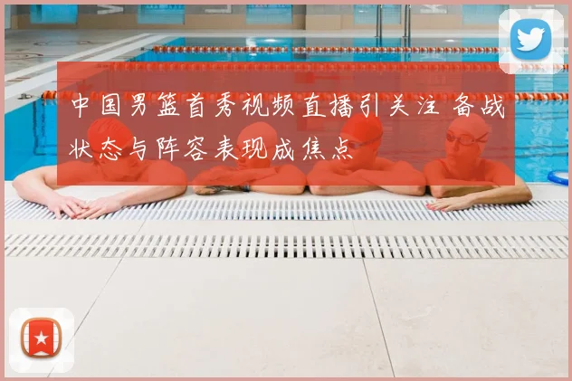 中国男篮首秀视频直播引关注 备战状态与阵容表现成焦点