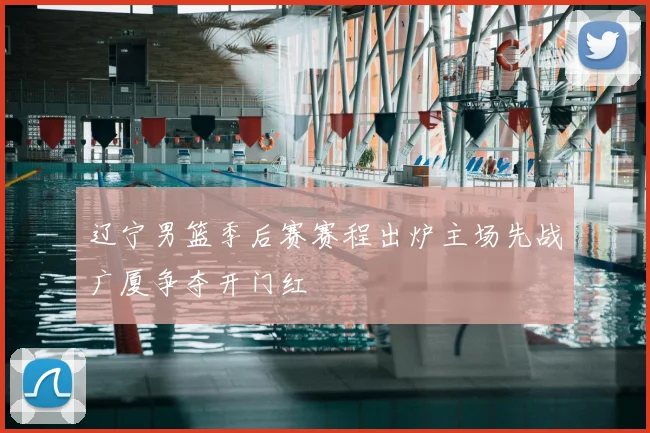 辽宁男篮季后赛赛程出炉主场先战广厦争夺开门红