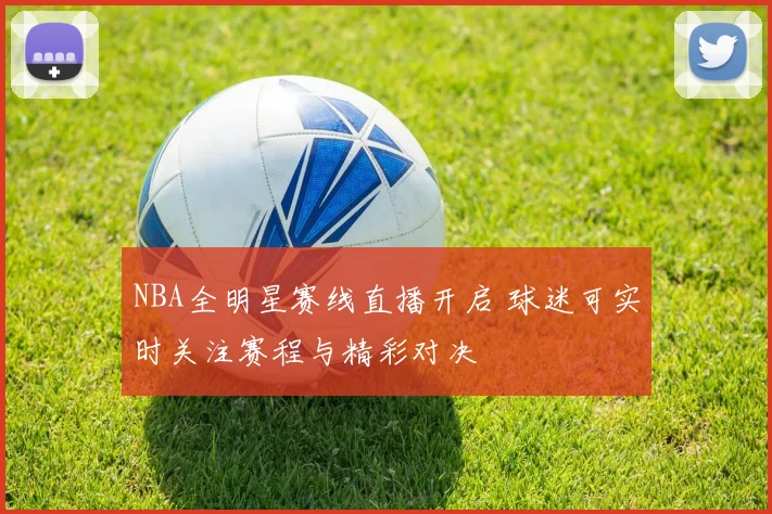 NBA全明星赛线直播开启 球迷可实时关注赛程与精彩对决