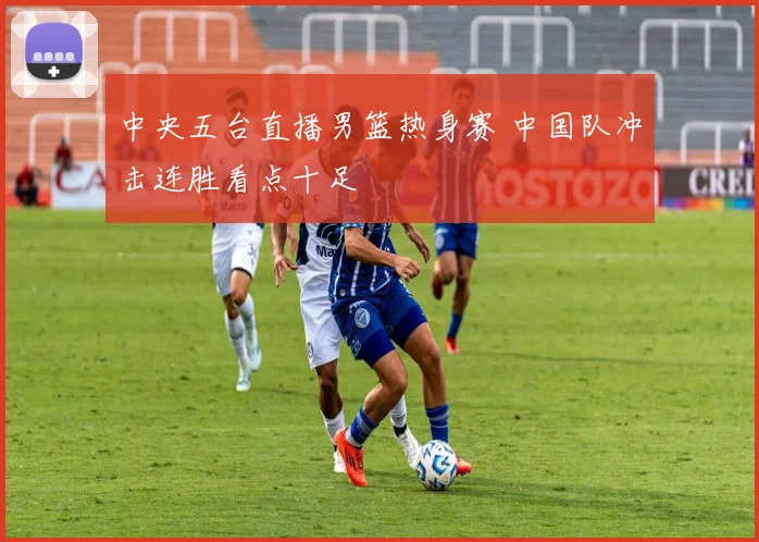 中央五台直播男篮热身赛 中国队冲击连胜看点十足