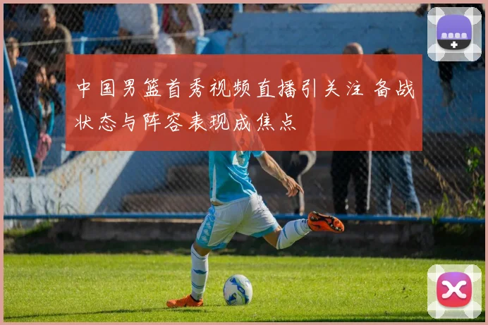 中国男篮首秀视频直播引关注 备战状态与阵容表现成焦点