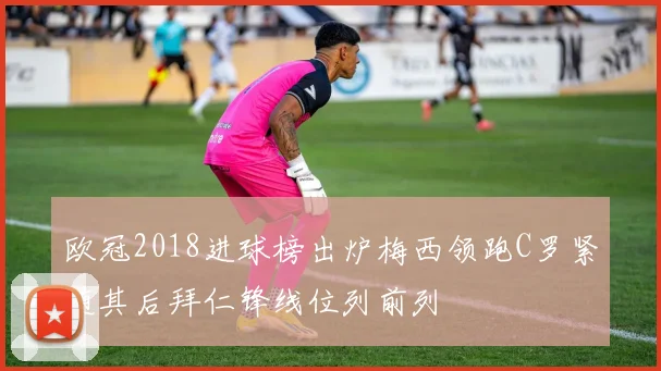 欧冠2018进球榜出炉梅西领跑C罗紧随其后拜仁锋线位列前列