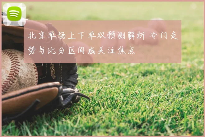 北京单场上下单双预测解析 冷门走势与比分区间成关注焦点