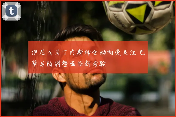 伊尼戈马丁内斯转会动向受关注 巴萨后防调整面临新考验