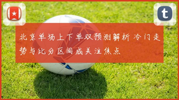 北京单场上下单双预测解析 冷门走势与比分区间成关注焦点