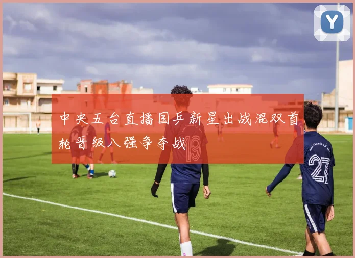 中央五台直播国乒新星出战混双首轮晋级八强争夺战