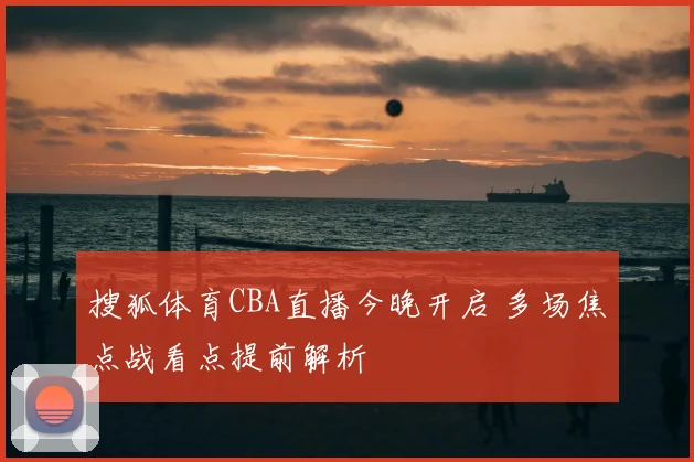搜狐体育CBA直播今晚开启 多场焦点战看点提前解析