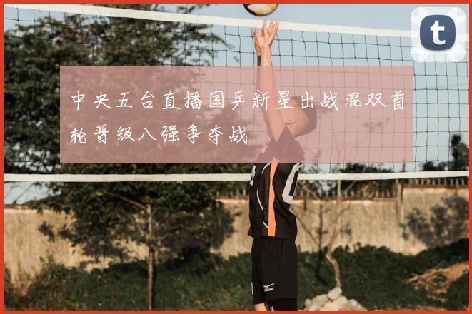 中央五台直播国乒新星出战混双首轮晋级八强争夺战